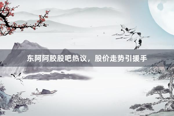 东阿阿胶股吧热议，股价走势引援手